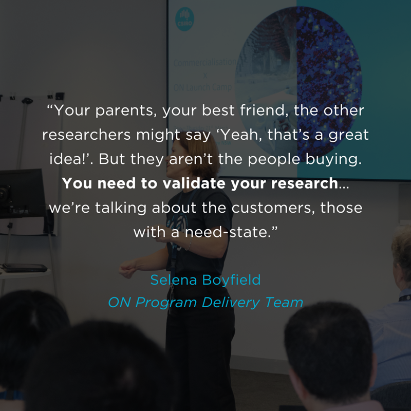 In the background there appears to be a lady presenting to a group of people. In the foreground there is text that reads: “Your parents, your best friend, the other researchers might say ‘Yeah, that’s a great idea!’. But they aren’t the people buying. You need to validate your research…we’re talking about the customers, those with a need-state.”  Selena Boyfield ON Program Delivery Team